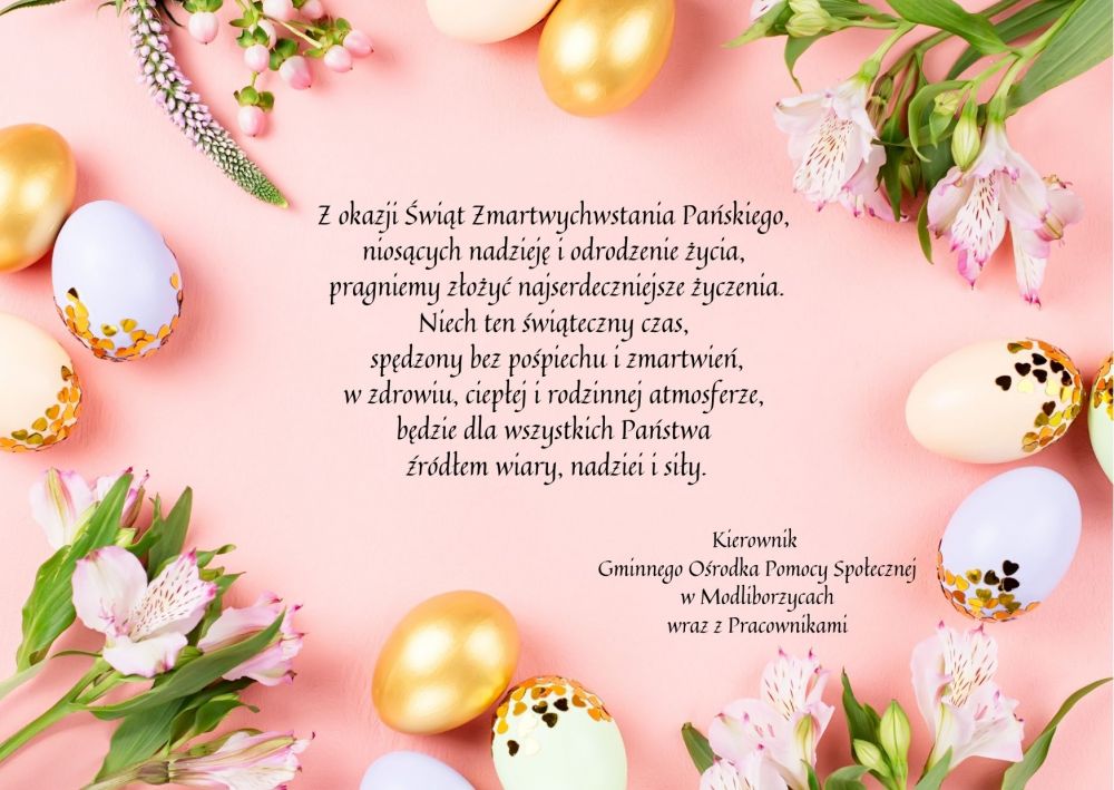 Obrazek przedstawia kartkę z życzeniami Wielkanocnymi. Tło kartki świątecznej jest w kolorze różowym dookoła kartki znajdują się pisanki w jednolitym kolorze złotym i białym oraz pisanki białe ze złotymi kropkami. Jajka poukładane są naprzemiennie z różowymi kwiatami i zielonymi roślinami. W centralnej części obrazka widnieje napis Z okazji Świąt Zmartwychwstania Pańskiego,  niosących nadzieję i odrodzenie życia,  pragniemy złożyć najserdeczniejsze życzenia. Niech ten świąteczny czas,  spędzony bez pośpiechu i zmartwień, w zdrowiu, ciepłej i rodzinnej atmosferze,  będzie dla wszystkich Państwa  źródłem wiary, nadziei i siły. Kierownik  Gminnego Ośrodka Pomocy Społecznej w Modliborzycach wraz z Pracownikami