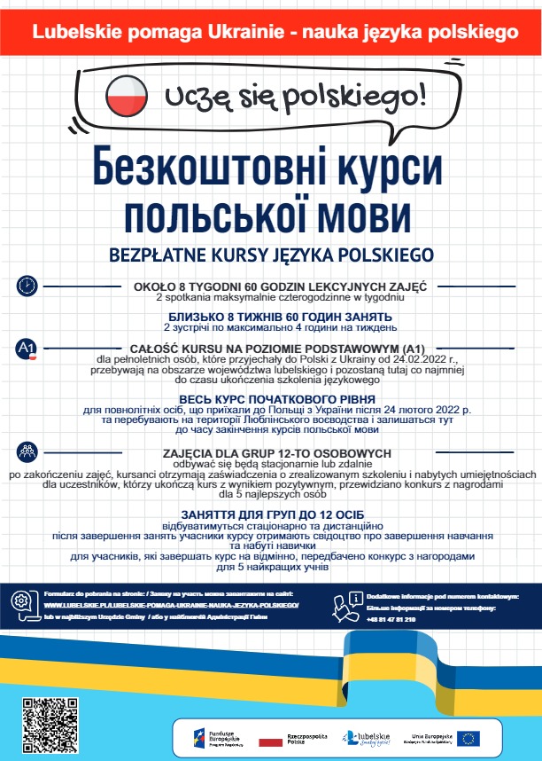Zdjęcie przedstawia plakat informacyjny dotyczący kursu języka polskiego dla obywateli Ukrainy, którzy w związku z konfliktem zbrojnym na terenie Ukrainy przebywają na terytorium województwa lubelskiego. W centralnej części plakatu znajdują się szczegółowe informacje dotyczące szkolenia takie jak:informacja o długości szkolenia - szkolenie będzie trwało około ośmiu tygodni  60 godzin lekcyjnych (2 spotkania maksymalnie czterogodzinne w tygodniu), informacja o poziomie kursu (CAŁOŚĆ KURSU NA POZIOMIE PODSTAWOWYM (A1) dla pełnoletnich osób, które przyjechały do Polski z Ukrainy od 24.02.2022 r., przebywają na obszarze województwa lubelskiego i pozostaną tutaj co najmniej do czasu ukończenia szkolenia językowego) oraz o trybie odbywania się zajęć (ZAJĘCIA DLA GRUP 12-TO OSOBOWYCH odbywać się będą stacjonarnie lub zdalnie po zakończeniu zajęć, kursanci otrzymają zaświadczenia o zrealizowanym szkoleniu i nabytych umiejętnościach dla uczestników, którzy ukończą kurs z wynikiem pozytywnym, przewidziano konkurs z nagrodami dla 5 najlepszych osób). W dolnej części plakatu na całej jego szerokości znajduje się flaga Ukrainy. W lewym dolnym rogu zamieszczony został kod QR plakatu, który odsyła do formularza zgłoszeniowego do udziału w projekcie "Lubelskie pomaga Ukrainie - nauka języka polskiego".